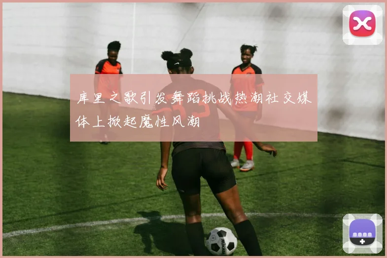 库里之歌引发舞蹈挑战热潮社交媒体上掀起魔性风潮