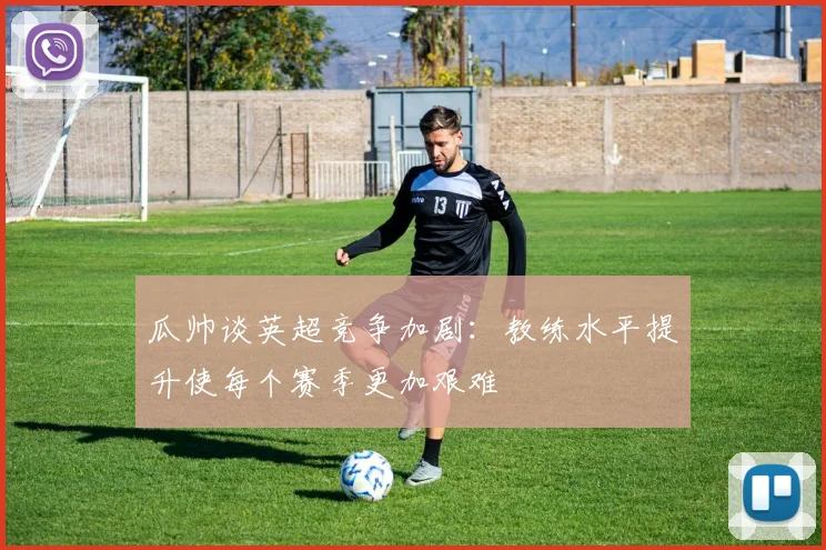 瓜帅谈英超竞争加剧：教练水平提升使每个赛季更加艰难