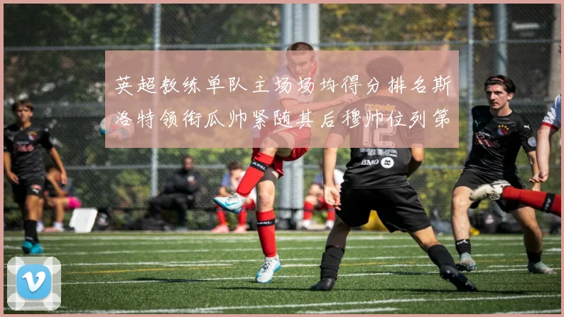 英超教练单队主场场均得分排名斯洛特领衔瓜帅紧随其后穆帅位列第五