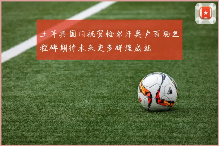 土耳其国门祝贺恰尔汗奥卢百场里程碑期待未来更多辉煌成就
