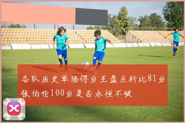 各队历史单场得分王盘点科比81分张伯伦100分是否永恒不破