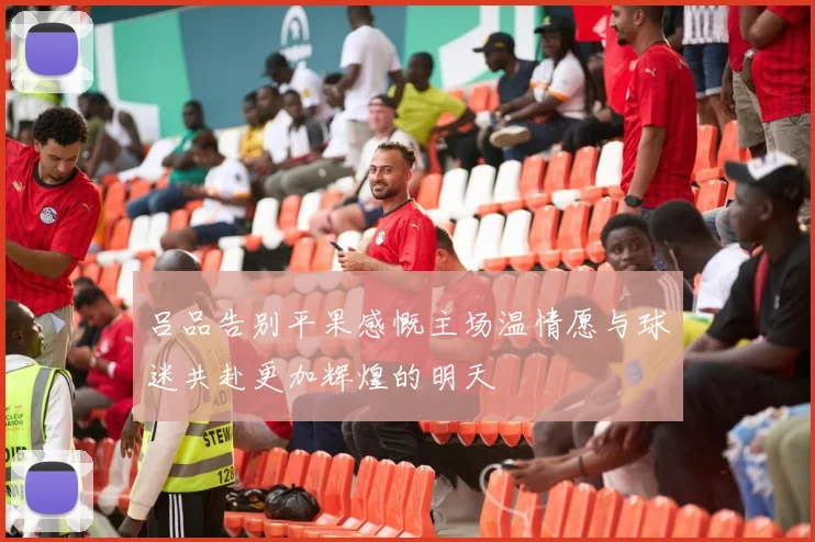 吕品告别平果感慨主场温情愿与球迷共赴更加辉煌的明天