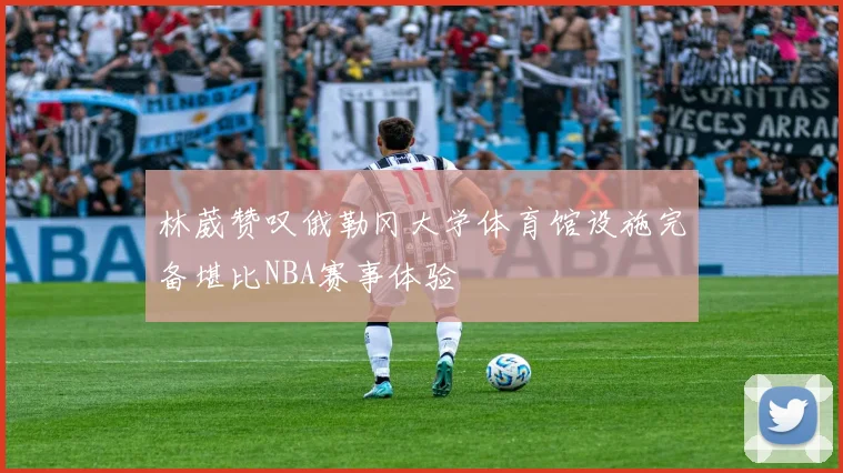 林葳赞叹俄勒冈大学体育馆设施完备堪比NBA赛事体验