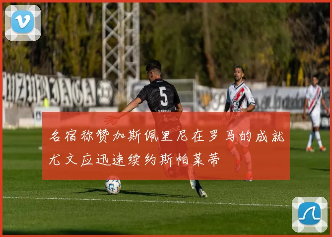 名宿称赞加斯佩里尼在罗马的成就尤文应迅速续约斯帕莱蒂