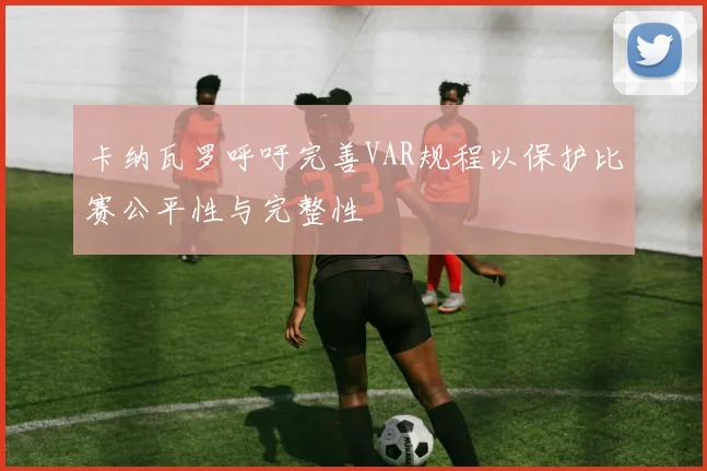 卡纳瓦罗呼吁完善VAR规程以保护比赛公平性与完整性