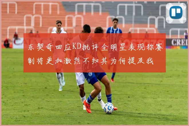 东契奇回应KD批评全明星表现称赛制将更加激烈不知其为何提及我