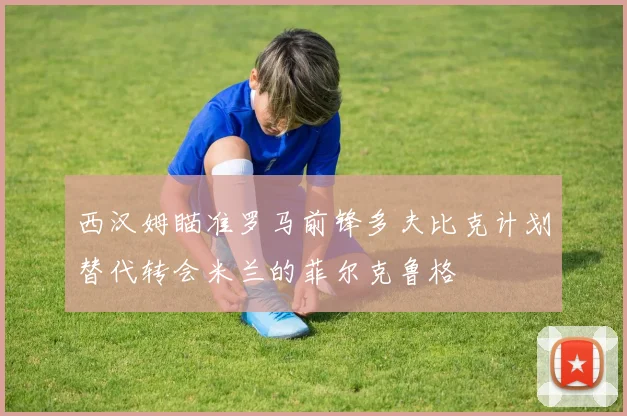 西汉姆瞄准罗马前锋多夫比克计划替代转会米兰的菲尔克鲁格