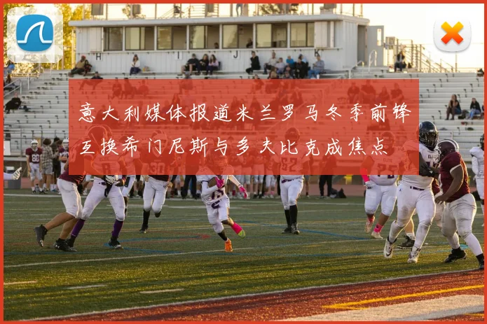 意大利媒体报道米兰罗马冬季前锋互换希门尼斯与多夫比克成焦点