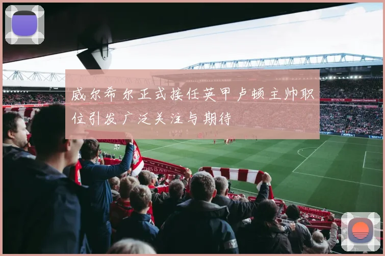 威尔希尔正式接任英甲卢顿主帅职位引发广泛关注与期待