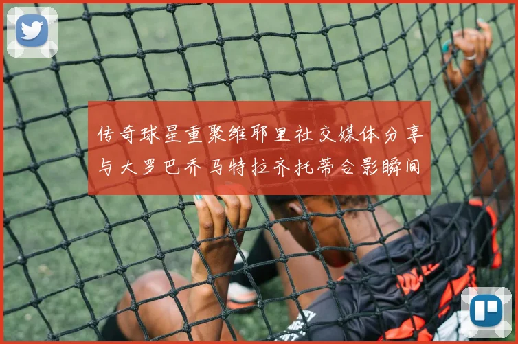 传奇球星重聚维耶里社交媒体分享与大罗巴乔马特拉齐托蒂合影瞬间