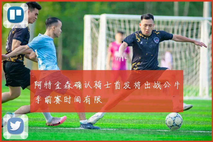 阿特金森确认骑士首发将出战公牛季前赛时间有限
