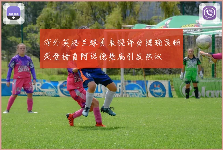 海外英格兰球员表现评分揭晓莫顿荣登榜首阿诺德垫底引发热议