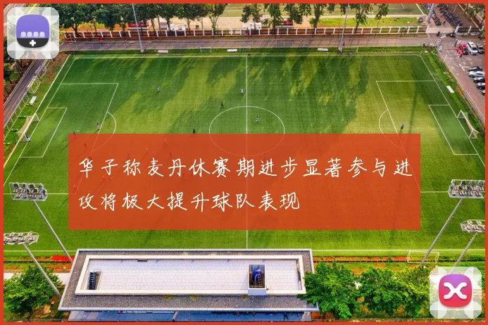华子称麦丹休赛期进步显著参与进攻将极大提升球队表现