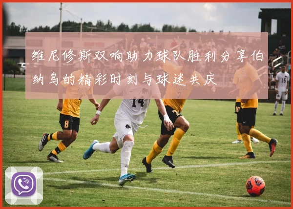 维尼修斯双响助力球队胜利分享伯纳乌的精彩时刻与球迷共庆