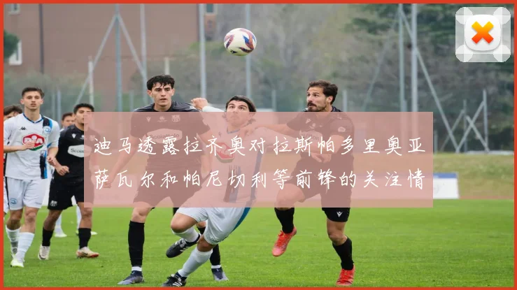 迪马透露拉齐奥对拉斯帕多里奥亚萨瓦尔和帕尼切利等前锋的关注情况