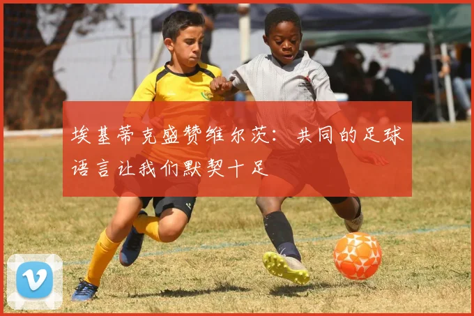 埃基蒂克盛赞维尔茨：共同的足球语言让我们默契十足