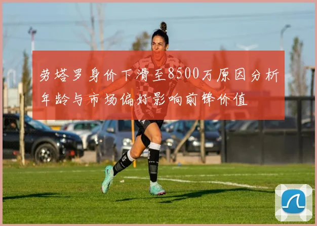 劳塔罗身价下滑至8500万原因分析年龄与市场偏好影响前锋价值