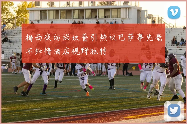 梅西夜访诺坎普引热议巴萨事先毫不知情酒店视野独特