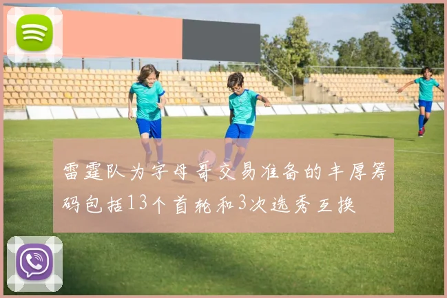 雷霆队为字母哥交易准备的丰厚筹码包括13个首轮和3次选秀互换
