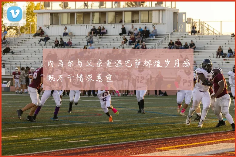 内马尔与父亲重温巴萨辉煌岁月感慨万千情深意重