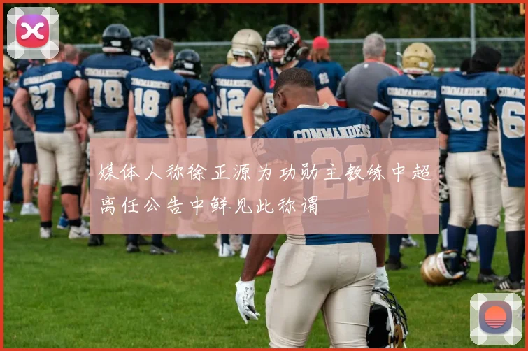 媒体人称徐正源为功勋主教练中超离任公告中鲜见此称谓