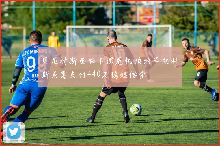 贝尼特斯面临下课危机帕纳辛纳科斯或需支付440万镑赔偿金