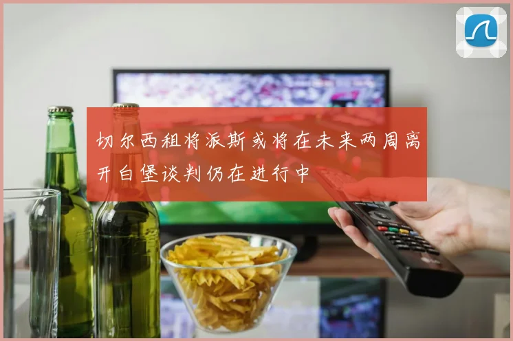 切尔西租将派斯或将在未来两周离开白堡谈判仍在进行中