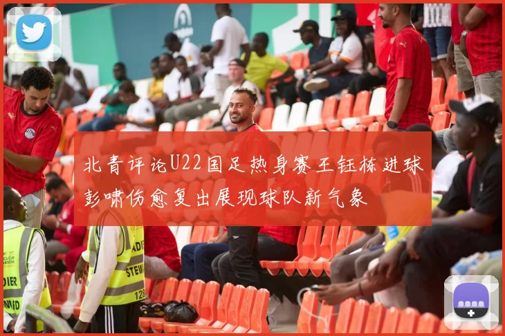 北青评论U22国足热身赛王钰栋进球彭啸伤愈复出展现球队新气象