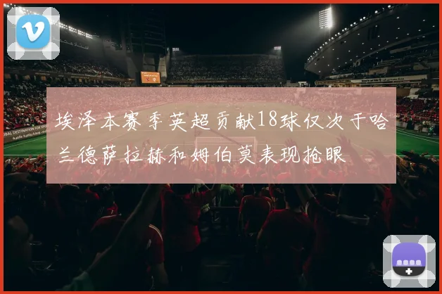 埃泽本赛季英超贡献18球仅次于哈兰德萨拉赫和姆伯莫表现抢眼