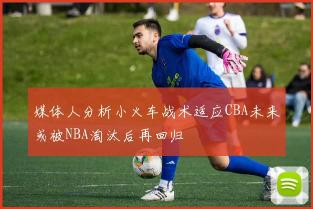媒体人分析小火车战术适应CBA未来或被NBA淘汰后再回归