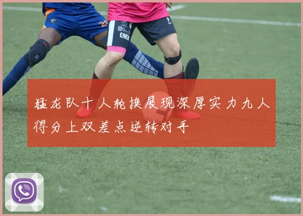 猛龙队十人轮换展现深厚实力九人得分上双差点逆转对手