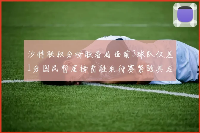 沙特联积分榜胶着局面前3球队仅差1分国民暂居榜首胜利待赛紧随其后