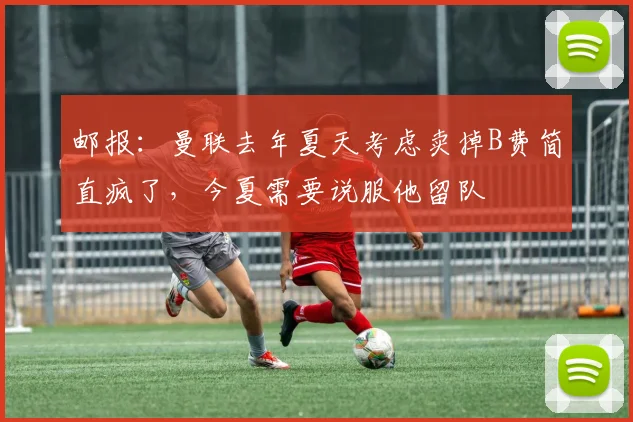 邮报：曼联去年夏天考虑卖掉B费简直疯了，今夏需要说服他留队