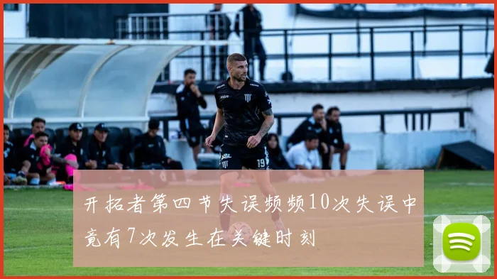 开拓者第四节失误频频10次失误中竟有7次发生在关键时刻