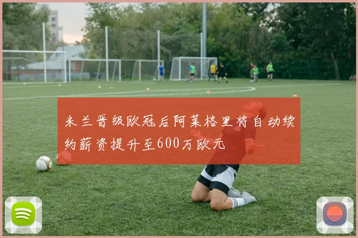 米兰晋级欧冠后阿莱格里将自动续约薪资提升至600万欧元