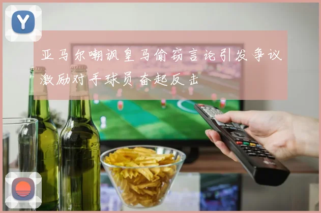 亚马尔嘲讽皇马偷窃言论引发争议激励对手球员奋起反击