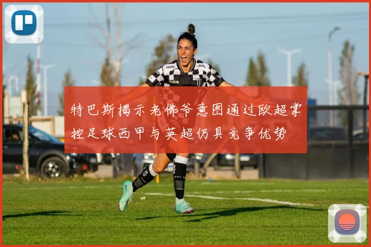 特巴斯揭示老佛爷意图通过欧超掌控足球西甲与英超仍具竞争优势